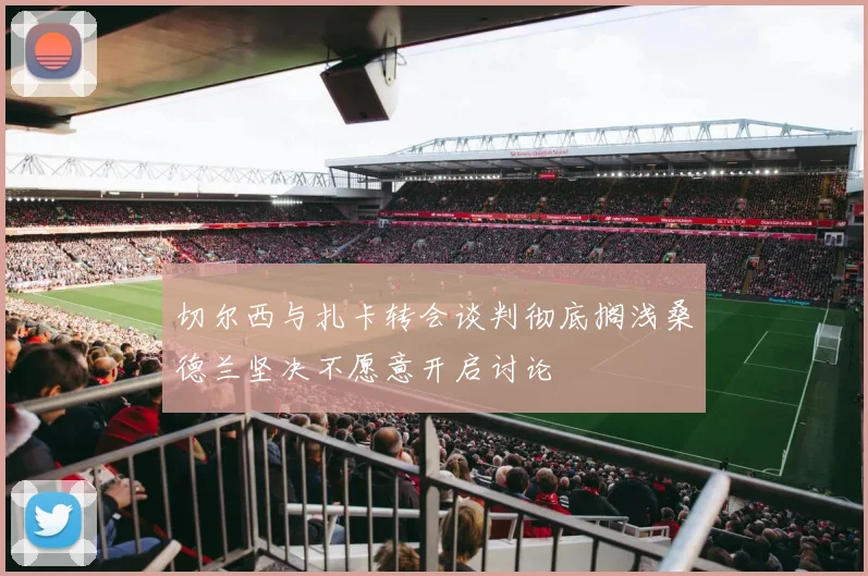 切尔西与扎卡转会谈判彻底搁浅桑德兰坚决不愿意开启讨论