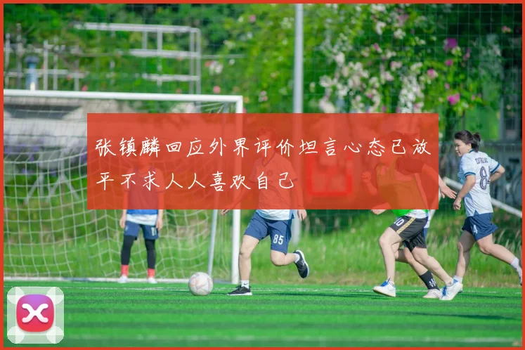张镇麟回应外界评价坦言心态已放平不求人人喜欢自己