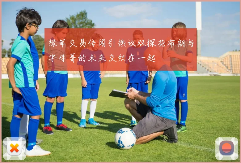 绿军交易传闻引热议双探花布朗与字母哥的未来交织在一起