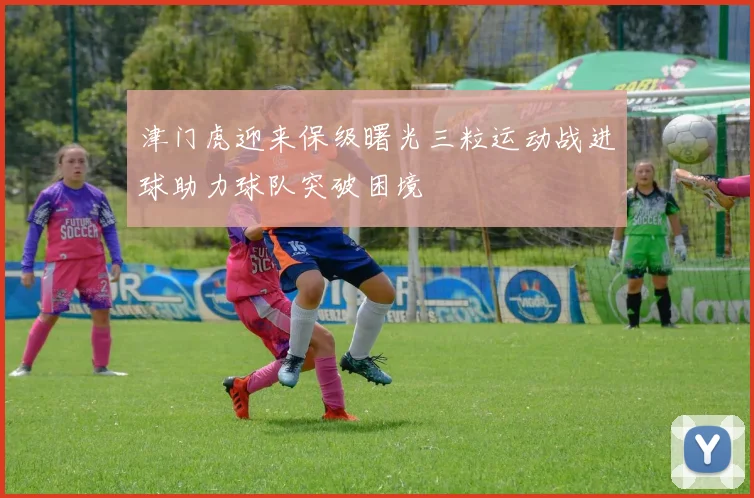 津门虎迎来保级曙光三粒运动战进球助力球队突破困境