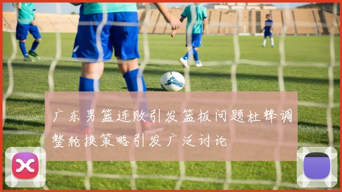 广东男篮连败引发篮板问题杜锋调整轮换策略引发广泛讨论