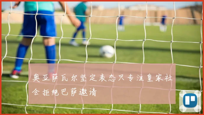 奥亚萨瓦尔坚定表态只专注皇家社会拒绝巴萨邀请