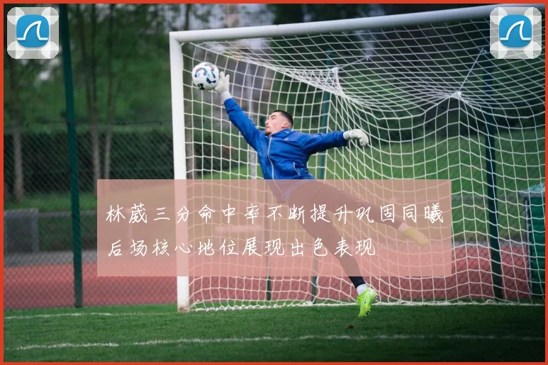林葳三分命中率不断提升巩固同曦后场核心地位展现出色表现