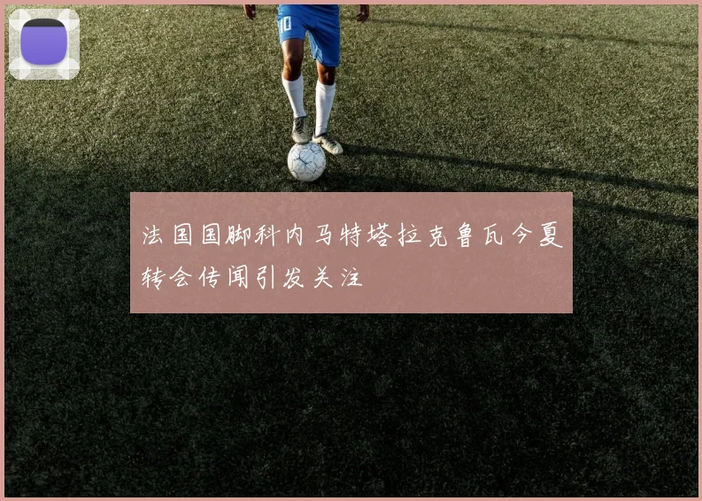 法国国脚科内马特塔拉克鲁瓦今夏转会传闻引发关注