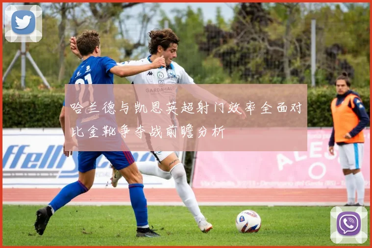 哈兰德与凯恩英超射门效率全面对比金靴争夺战前瞻分析