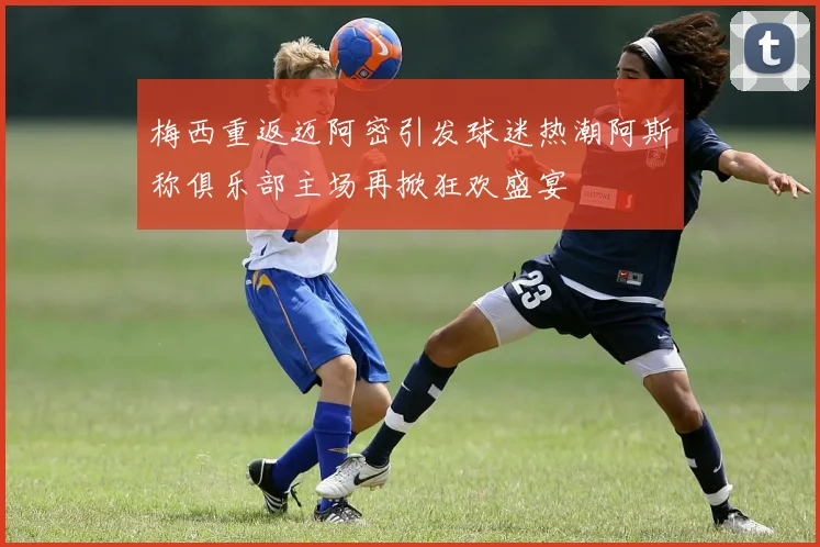 梅西重返迈阿密引发球迷热潮阿斯称俱乐部主场再掀狂欢盛宴