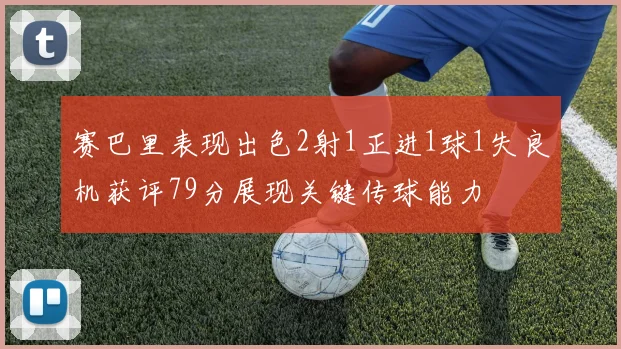 赛巴里表现出色2射1正进1球1失良机获评79分展现关键传球能力