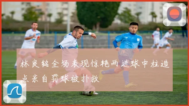 林良铭全场表现惊艳两进球中柱造点亲自罚球被扑救