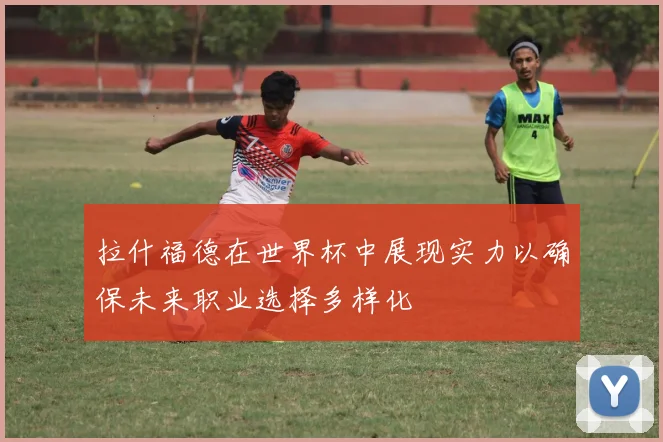 拉什福德在世界杯中展现实力以确保未来职业选择多样化