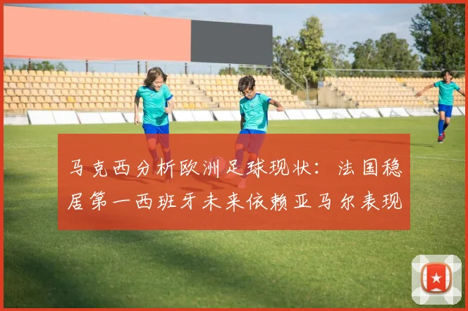 马克西分析欧洲足球现状：法国稳居第一西班牙未来依赖亚马尔表现
