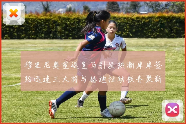 穆里尼奥重返皇马引发热潮库库签约迅速三大将与赫迪拉助教齐聚新阵容