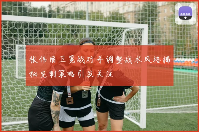 张伟丽卫冕战对手调整战术风格揭秘克制策略引发关注