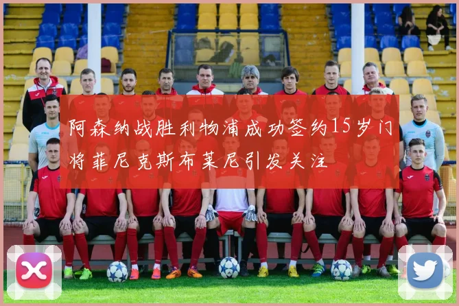 阿森纳战胜利物浦成功签约15岁门将菲尼克斯布莱尼引发关注