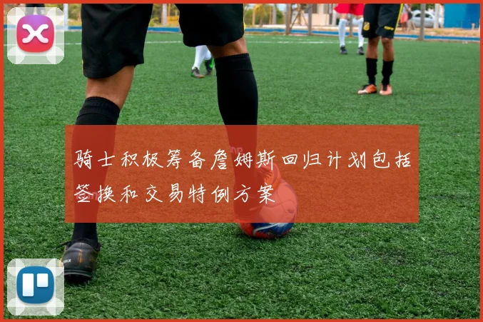 骑士积极筹备詹姆斯回归计划包括签换和交易特例方案