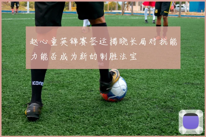 赵心童英锦赛签运揭晓长局对抗能力能否成为新的制胜法宝